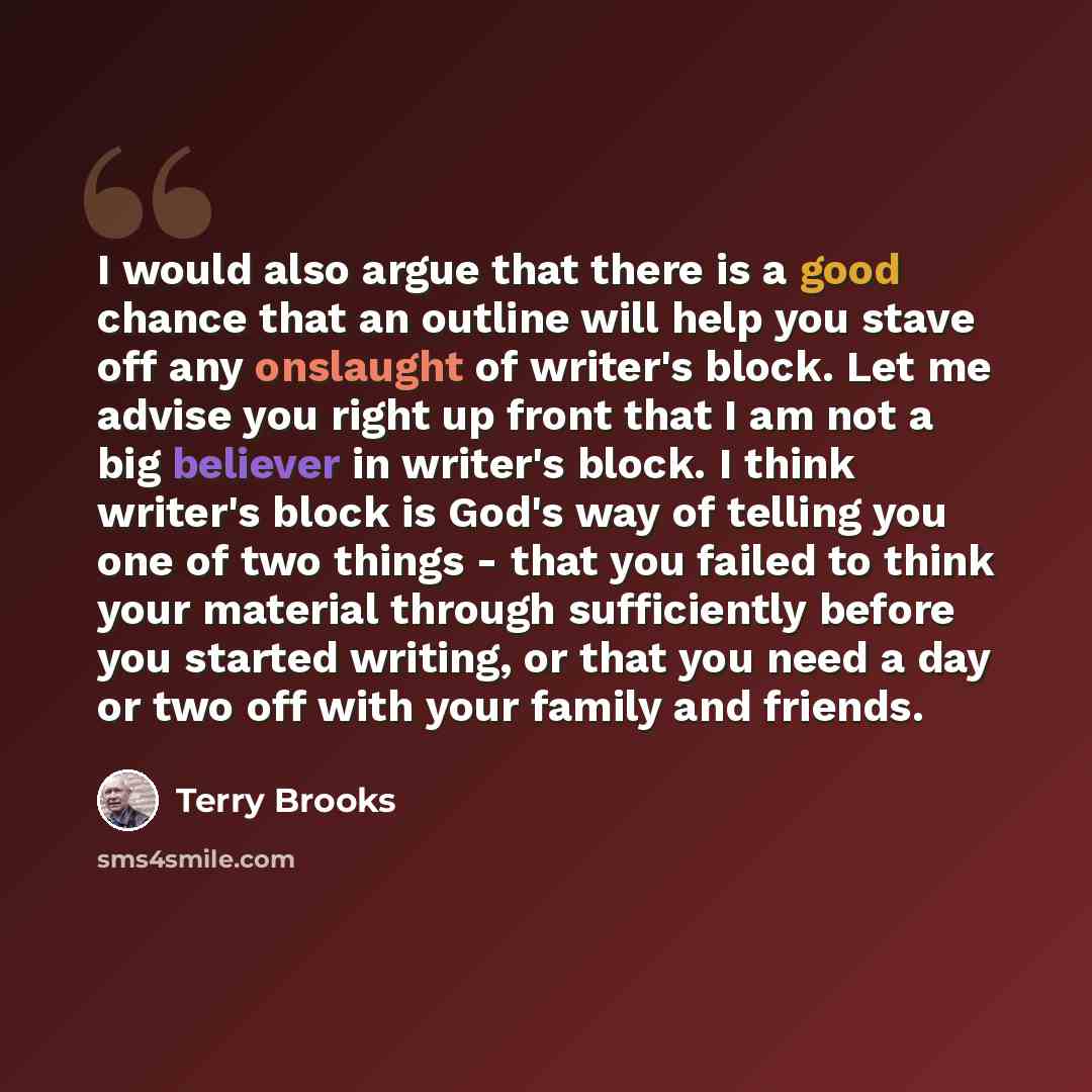“I would also argue that there is a good chance that an outline will help you stave off any onslaught of writer's block. Let me advise you right up front that I am not a big believer in writer's block. I think writer's block is God's way of telling you one of two things - that you failed to think…” quote by Terry Brooks