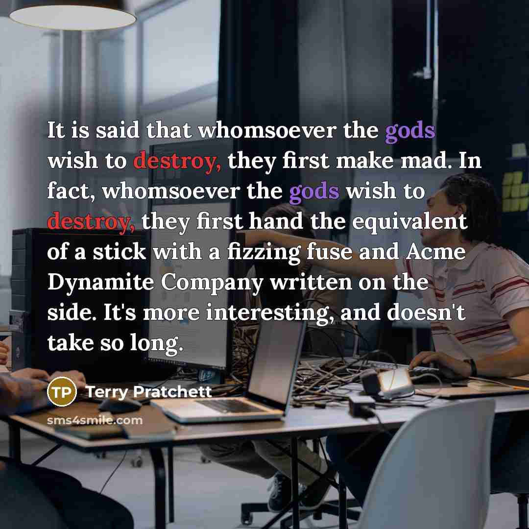 “It is said that whomsoever the gods wish to destroy, they first make mad. In fact, whomsoever the gods wish to destroy, they first hand the equivalent of a stick with a fizzing fuse and Acme Dynamite Company written on the side. It's more interesting, and doesn't take so long.” quote by Terry Pratchett