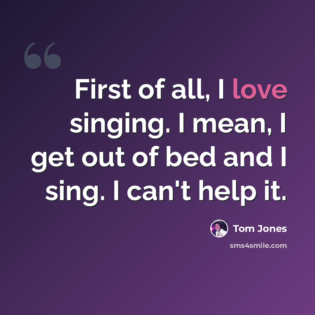 “First of all, I love singing. I mean, I get out of bed and I sing. I can't help it.” quote by Tom Jones