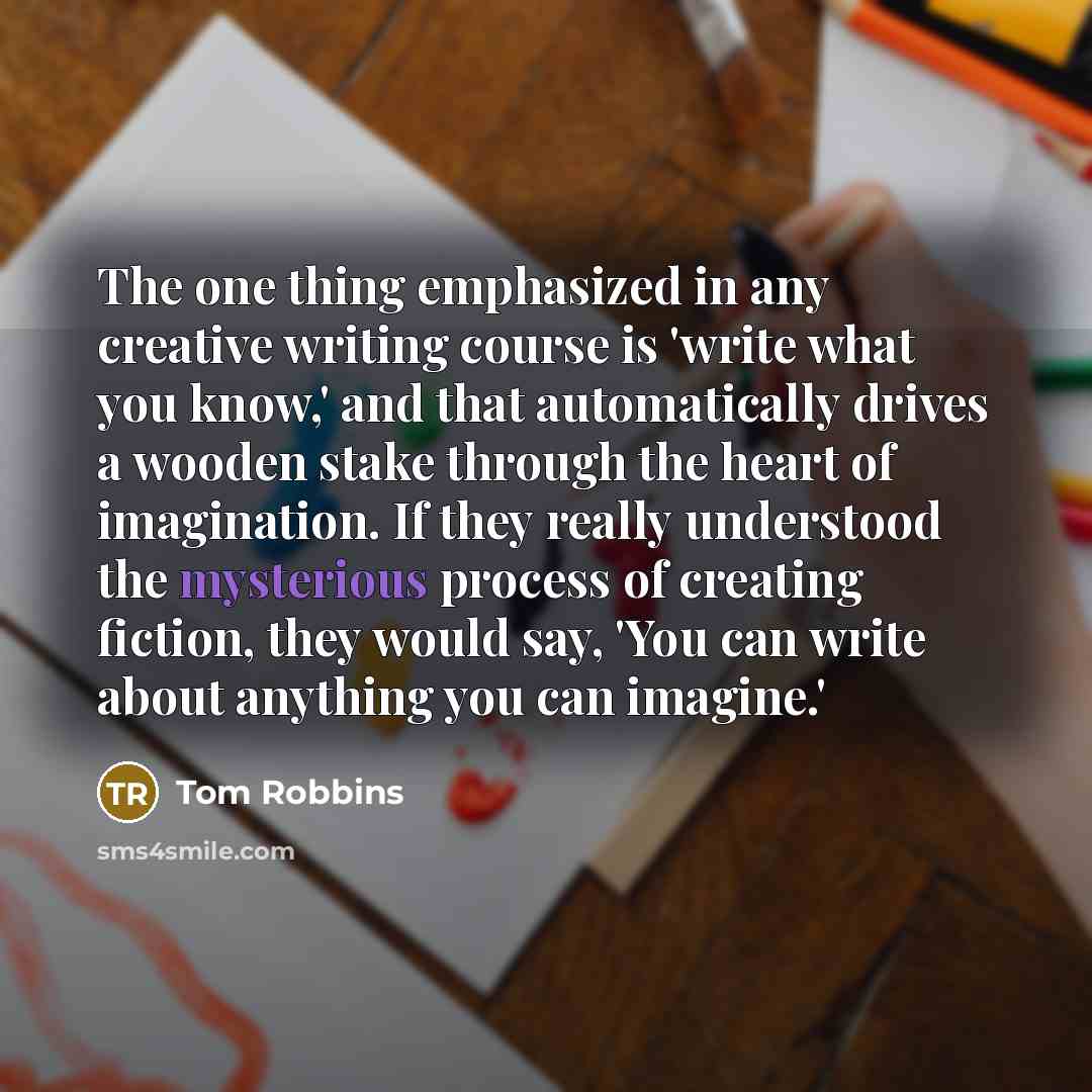 “The one thing emphasized in any creative writing course is 'write what you know,' and that automatically drives a wooden stake through the heart of imagination. If they really understood the mysterious process of creating fiction, they would say, 'You can write about anything you can imagine.'” quote by Tom Robbins
