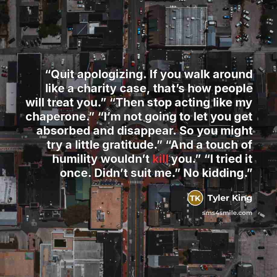 “Quit apologizing. If you walk around like a charity case, that’s how people will treat you.” “Then stop acting like my chaperone.” “I’m not going to let you get absorbed and disappear. So you might try a little gratitude.” “And a touch of humility wouldn’t kill you.” “I tried it once. Didn’t suit…” quote by Tyler King