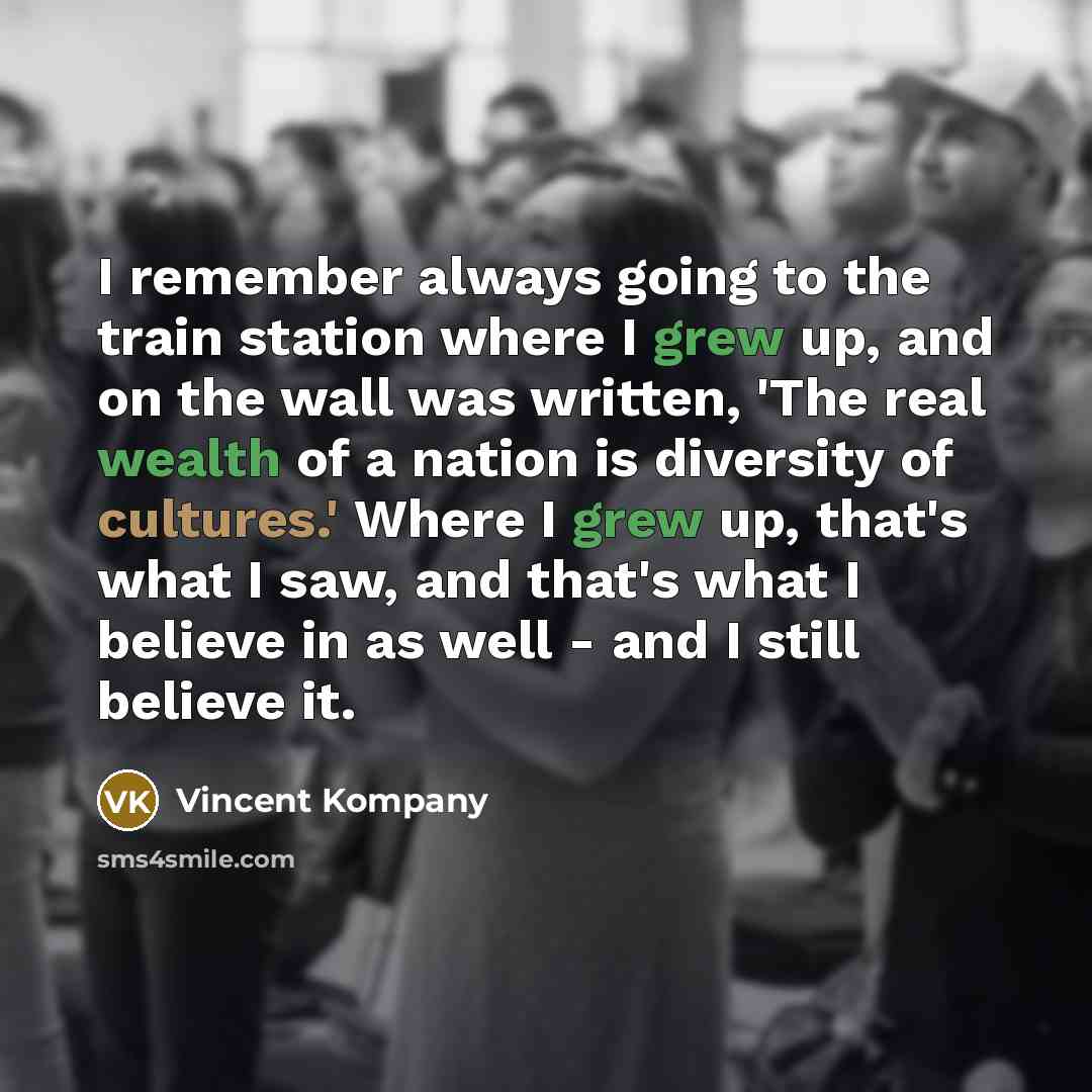 “I remember always going to the train station where I grew up, and on the wall was written, 'The real wealth of a nation is diversity of cultures.' Where I grew up, that's what I saw, and that's what I believe in as well - and I still believe it.” quote by Vincent Kompany