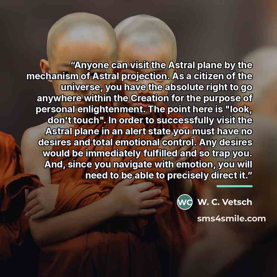 “Anyone can visit the Astral plane by the mechanism of Astral projection. As a citizen of the universe, you have the absolute right to go anywhere within the Creation for the purpose of personal enlightenment. The point here is "look, don't touch". In order to successfully visit the Astral plane in…” quote by W. C. Vetsch