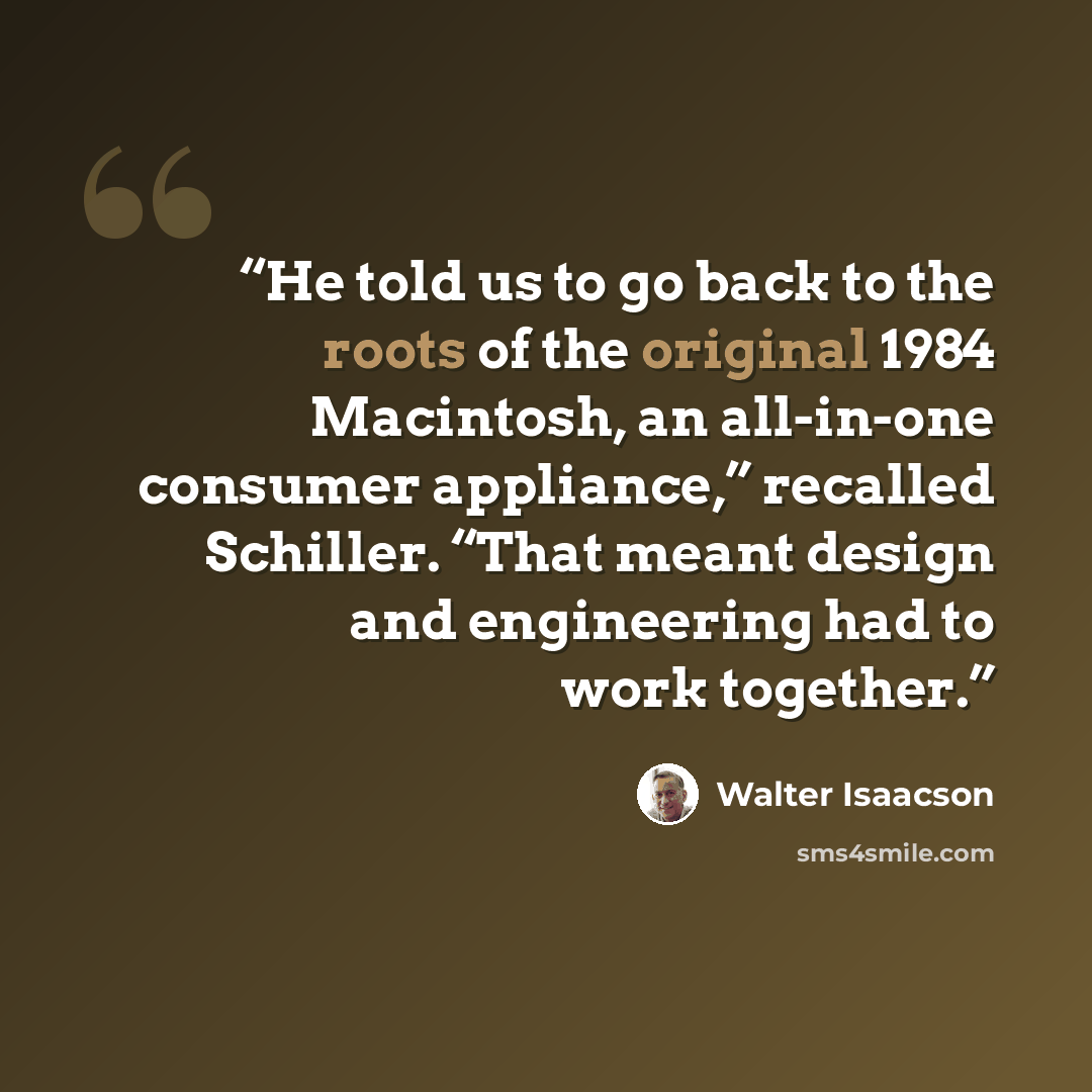 “He told us to go back to the roots of the original 1984 Macintosh, an all-in-one consumer appliance,” recalled Schiller. “That meant design and engineering had to work together.” quote by Walter Isaacson