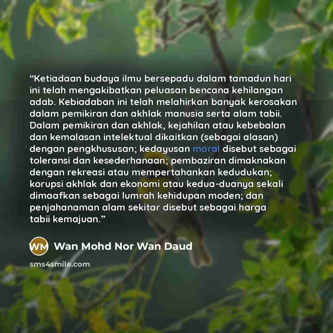 “Ketiadaan budaya ilmu bersepadu dalam tamadun hari ini telah mengakibatkan peluasan bencana kehilangan adab. Kebiadaban ini telah melahirkan banyak kerosakan dalam pemikiran dan akhlak manusia serta alam tabii. Dalam pemikiran dan akhlak, kejahilan atau kebebalan dan kemalasan intelektual…” quote by Wan Mohd Nor Wan Daud