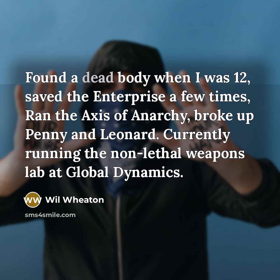 “Found a dead body when I was 12, saved the Enterprise a few times, Ran the Axis of Anarchy, broke up Penny and Leonard. Currently running the non-lethal weapons lab at Global Dynamics.” quote by Wil Wheaton