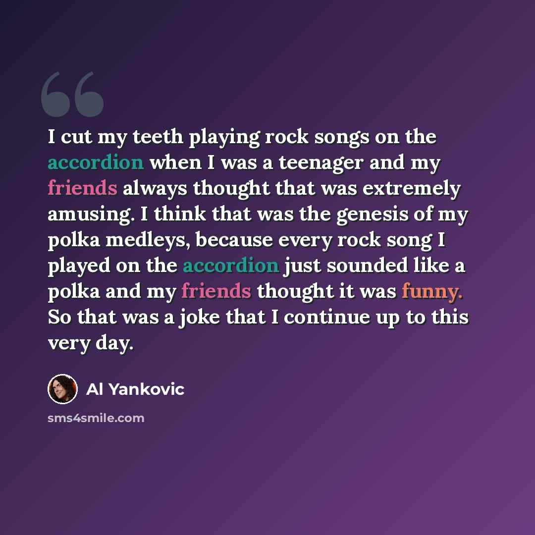 “I cut my teeth playing rock songs on the accordion when I was a teenager and my friends always thought that was extremely amusing. I think that was the genesis of my polka medleys, because every rock song I played on the accordion just sounded like a polka and my friends thought it was funny. So…” quote by Al Yankovic