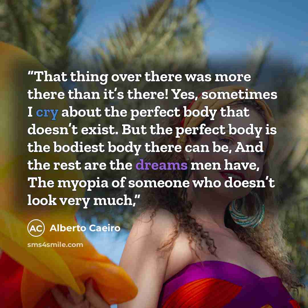 “That thing over there was more there than it’s there! Yes, sometimes I cry about the perfect body that doesn’t exist. But the perfect body is the bodiest body there can be, And the rest are the dreams men have, The myopia of someone who doesn’t look very much,” quote by Alberto Caeiro