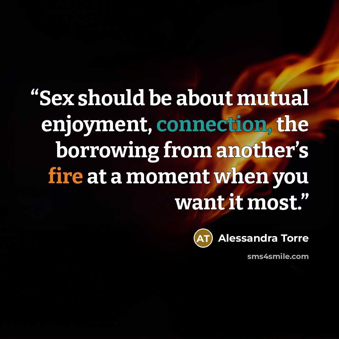 “Sex should be about mutual enjoyment, connection, the borrowing from another’s fire at a moment when you want it most.” quote by Alessandra Torre