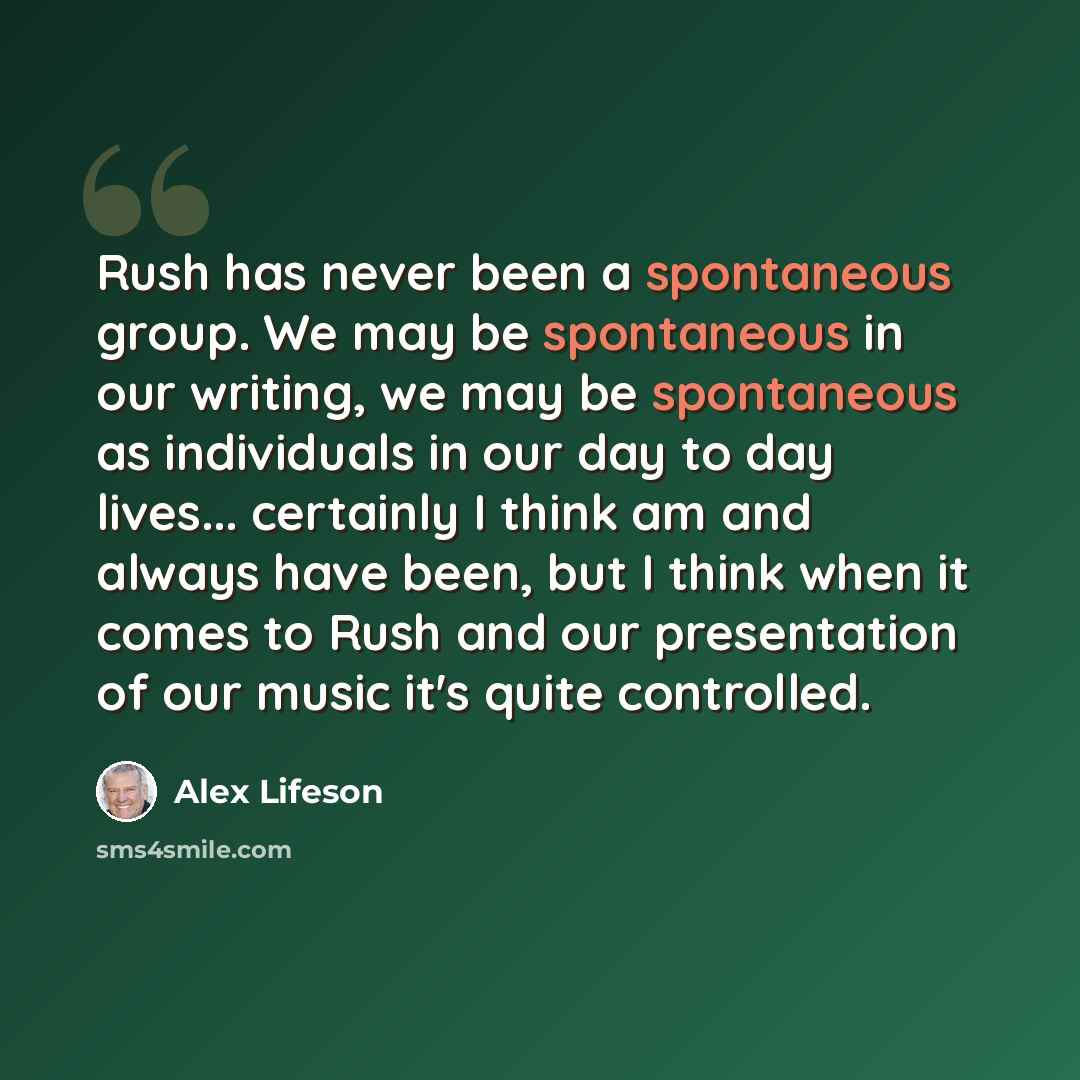 “Rush has never been a spontaneous group. We may be spontaneous in our writing, we may be spontaneous as individuals in our day to day lives... certainly I think am and always have been, but I think when it comes to Rush and our presentation of our music it's quite controlled.” quote by Alex Lifeson