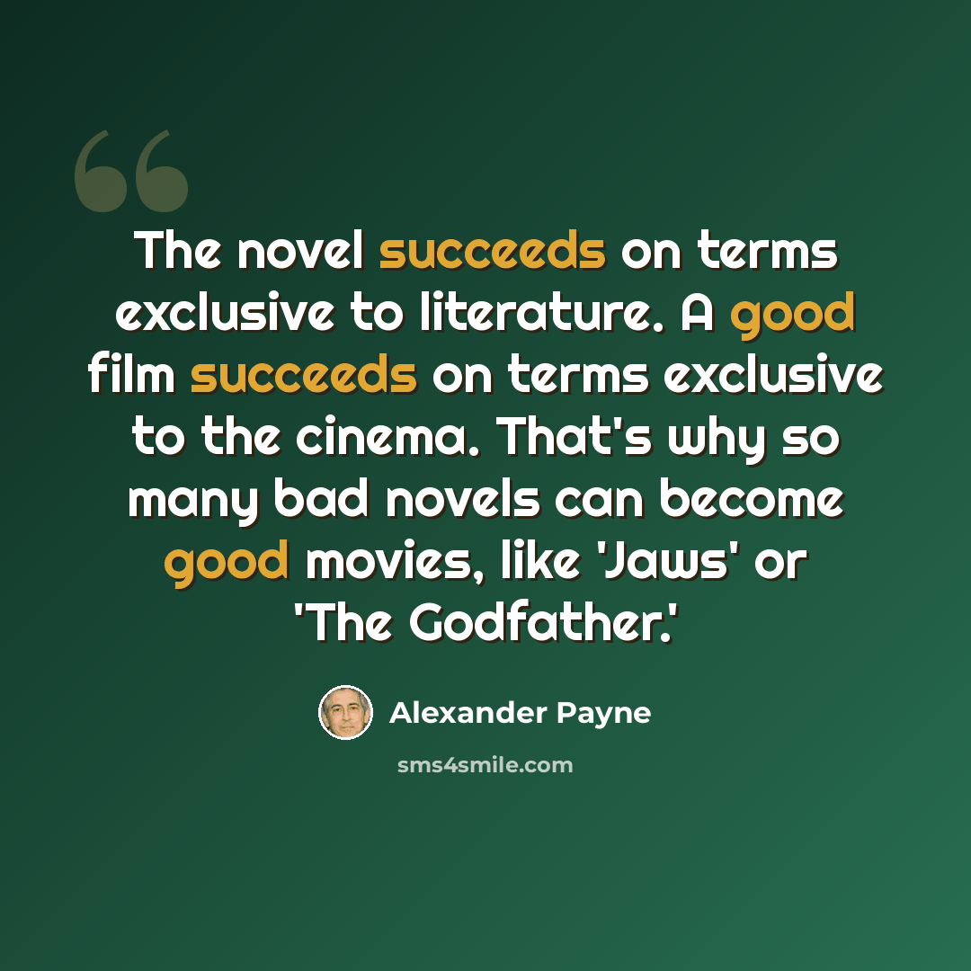 “The novel succeeds on terms exclusive to literature. A good film succeeds on terms exclusive to the cinema. That's why so many bad novels can become good movies, like 'Jaws' or 'The Godfather.'” quote by Alexander Payne
