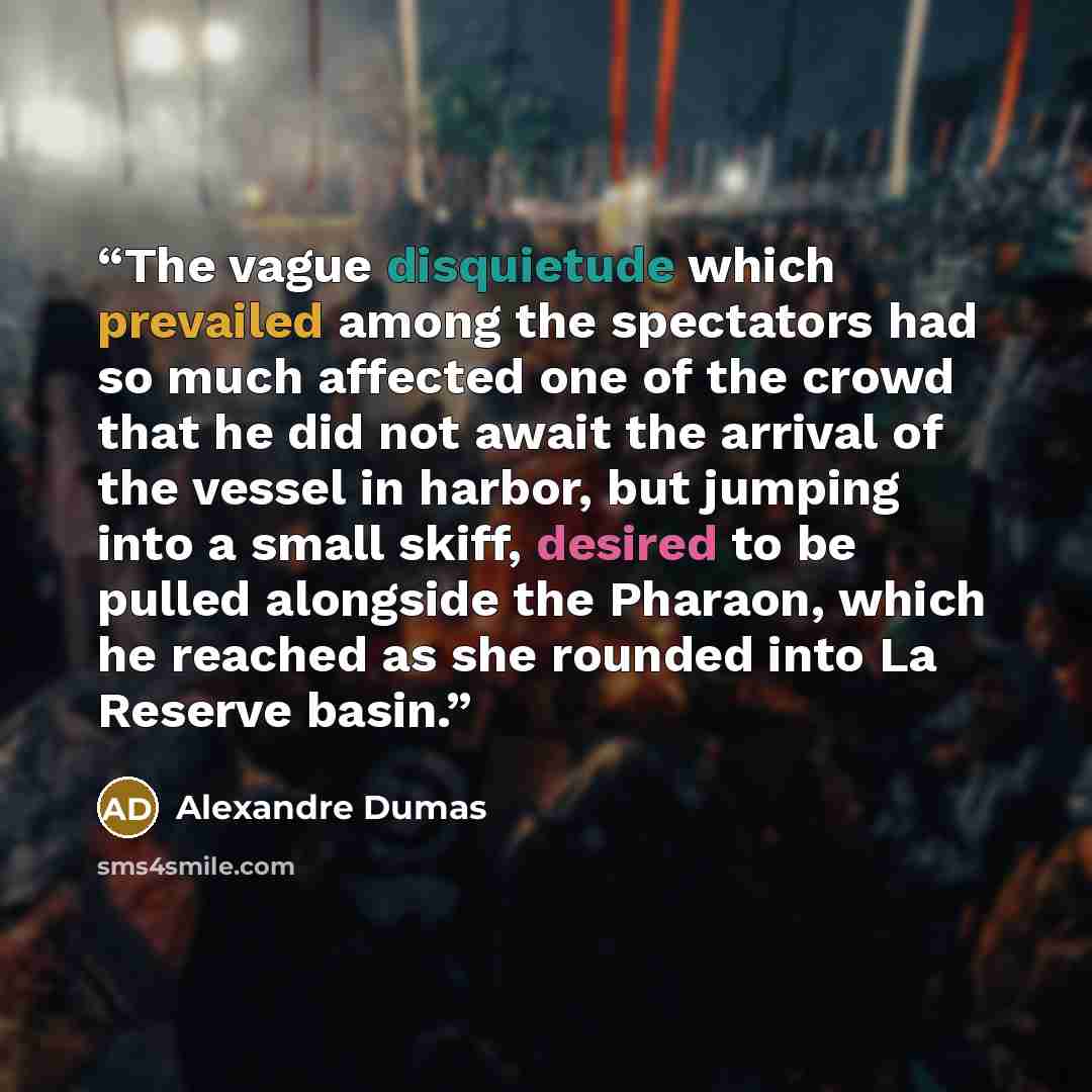 “The vague disquietude which prevailed among the spectators had so much affected one of the crowd that he did not await the arrival of the vessel in harbor, but jumping into a small skiff, desired to be pulled alongside the Pharaon, which he reached as she rounded into La Reserve basin.” quote by Alexandre Dumas