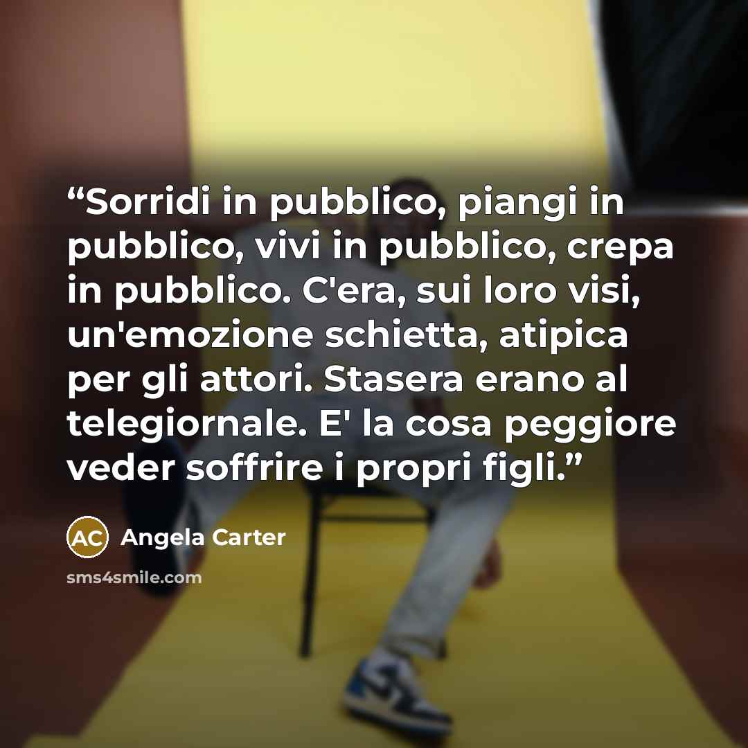 “Sorridi in pubblico, piangi in pubblico, vivi in pubblico, crepa in pubblico. C'era, sui loro visi, un'emozione schietta, atipica per gli attori. Stasera erano al telegiornale. E' la cosa peggiore veder soffrire i propri figli.” quote by Angela Carter