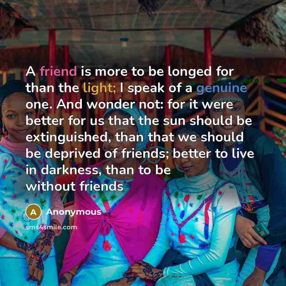 “A friend is more to be longed for than the light; I speak of a genuine one. And wonder not: for it were better for us that the sun should be extinguished, than that we should be deprived of friends; better to live in darkness, than to be without friends” quote by Anonymous