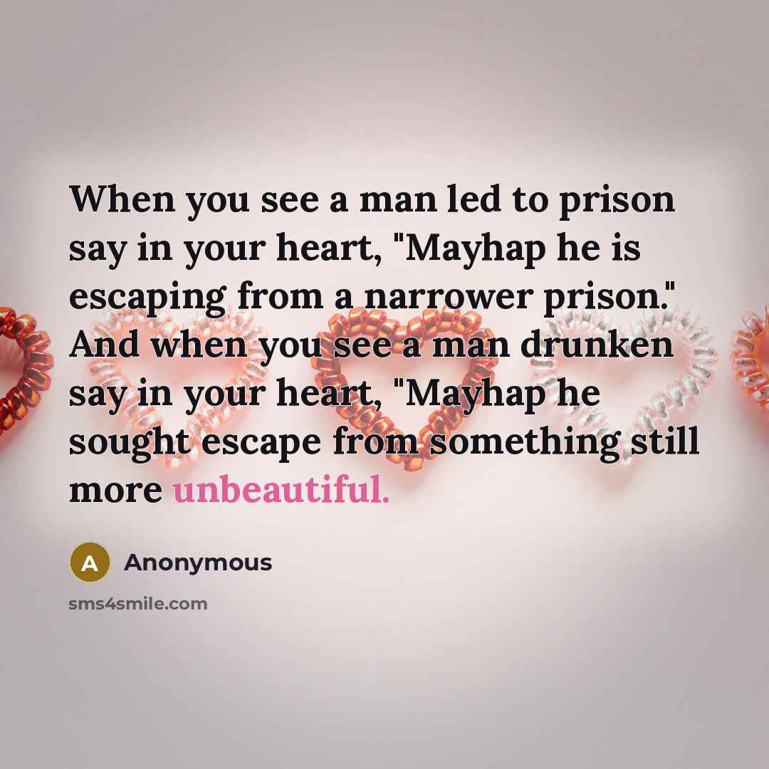 “When you see a man led to prison say in your heart, "Mayhap he is escaping from a narrower prison." And when you see a man drunken say in your heart, "Mayhap he sought escape from something still more unbeautiful.” quote by Anonymous