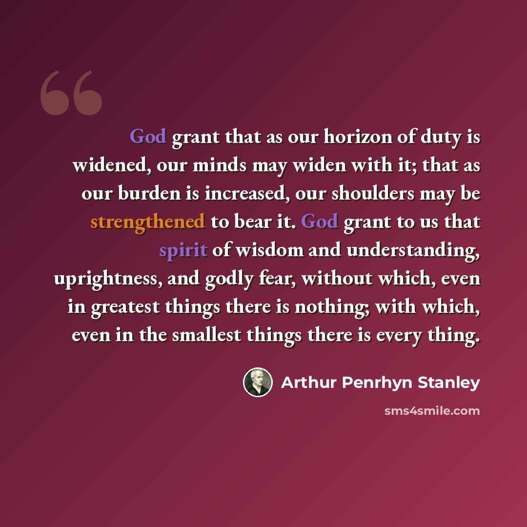 “God grant that as our horizon of duty is widened, our minds may widen with it; that as our burden is increased, our shoulders may be strengthened to bear it. God grant to us that spirit of wisdom and understanding, uprightness, and godly fear, without which, even in greatest things there is…” quote by Arthur Penrhyn Stanley