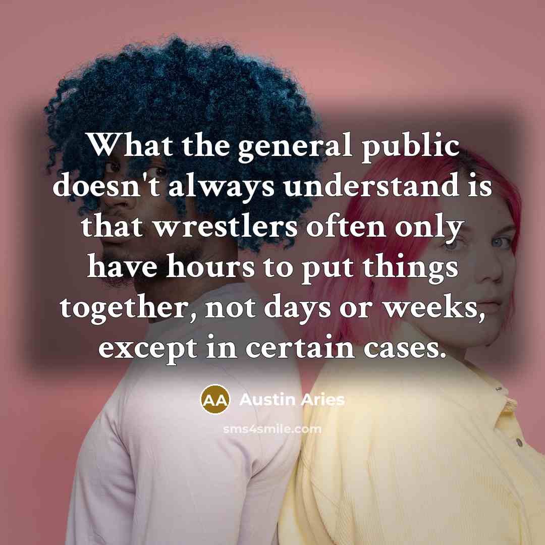 “What the general public doesn't always understand is that wrestlers often only have hours to put things together, not days or weeks, except in certain cases.” quote by Austin Aries