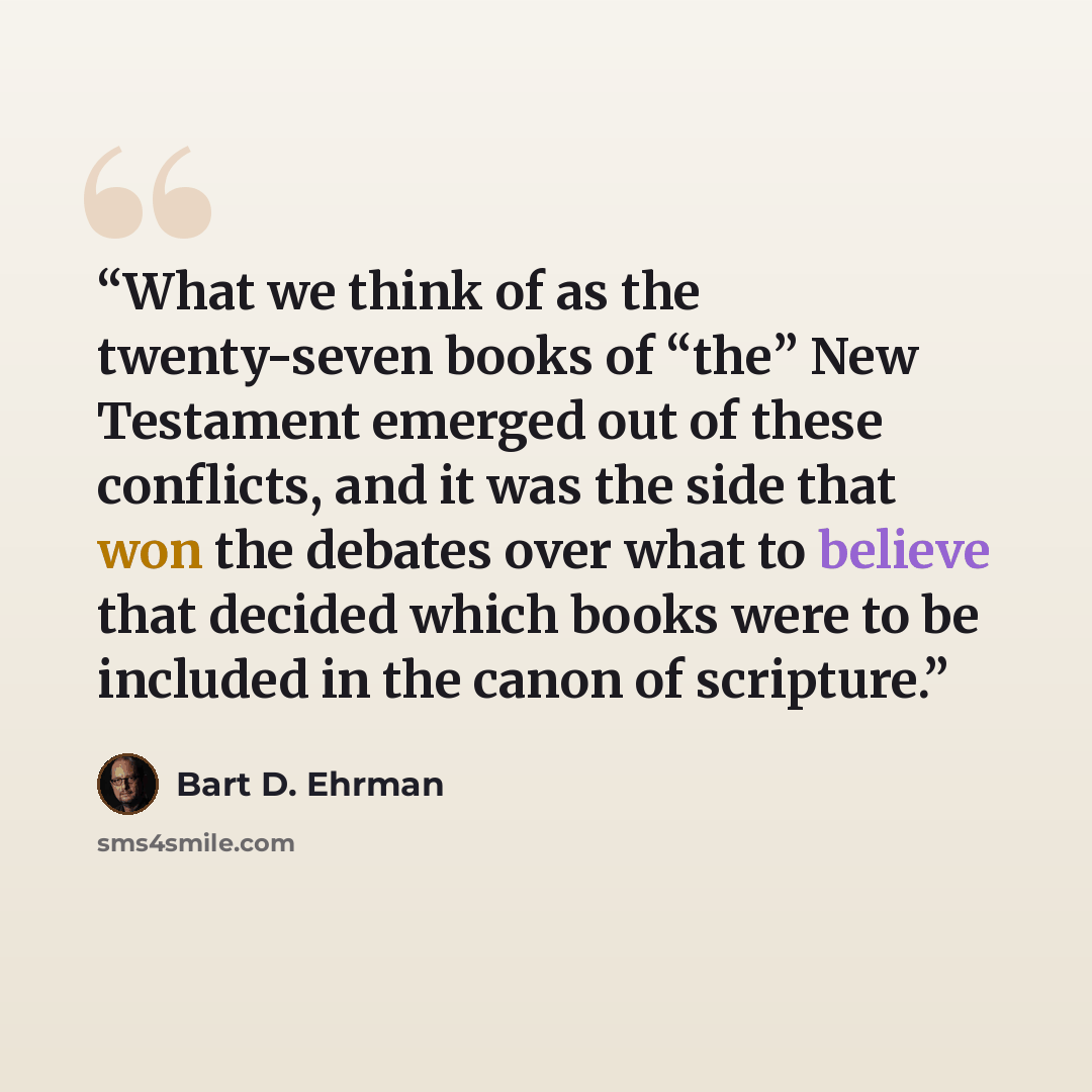“What we think of as the twenty-seven books of “the” New Testament emerged out of these conflicts, and it was the side that won the debates over what to believe that decided which books were to be included in the canon of scripture.” quote by Bart D. Ehrman