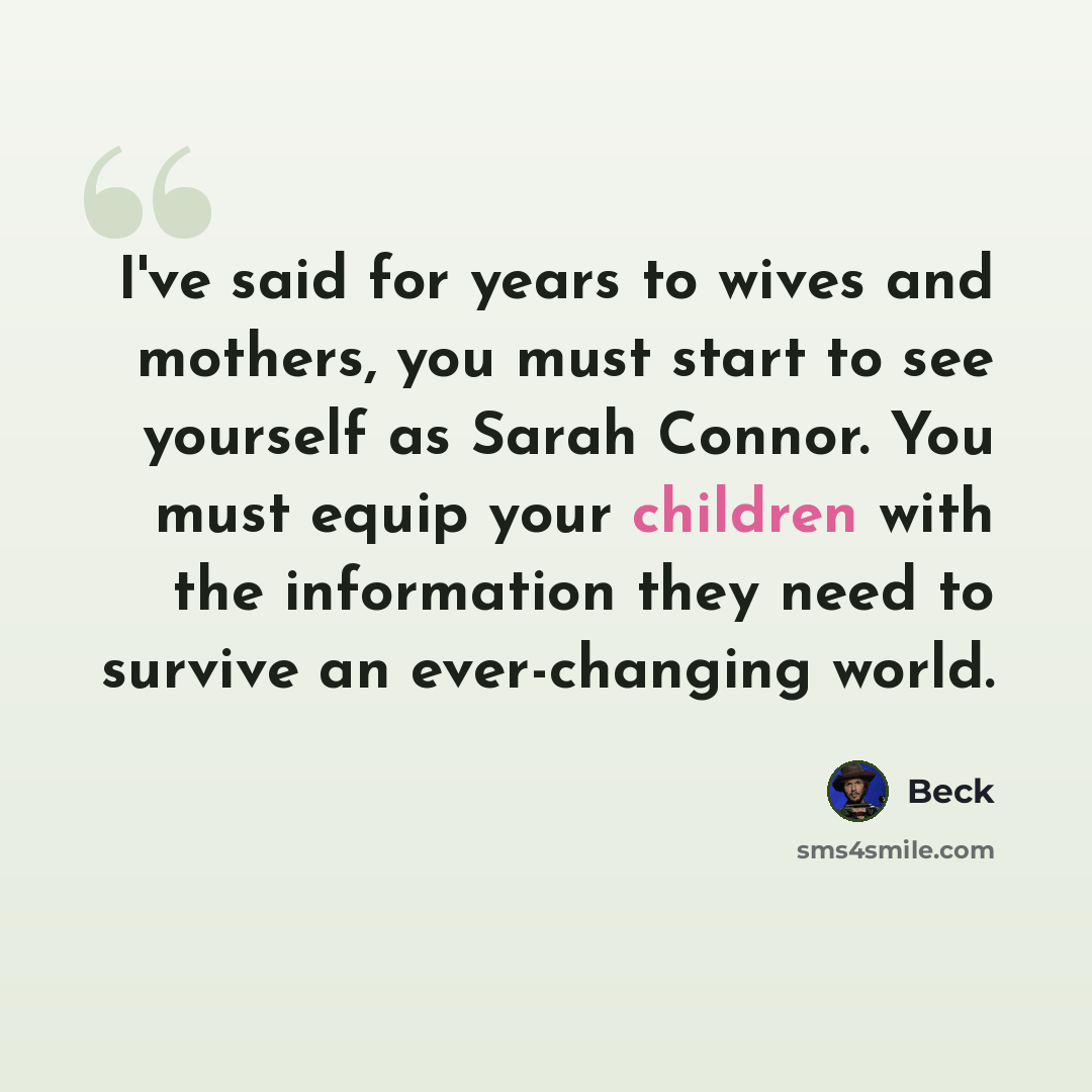 “I've said for years to wives and mothers, you must start to see yourself as Sarah Connor. You must equip your children with the information they need to survive an ever-changing world.” quote by Beck