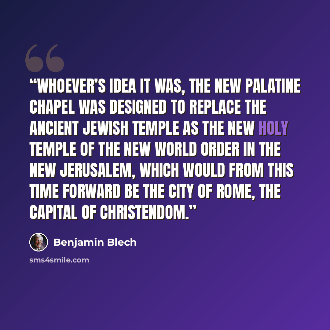 “Whoever’s idea it was, the new Palatine Chapel was designed to replace the ancient Jewish Temple as the New Holy Temple of the New World Order in the New Jerusalem, which would from this time forward be the city of Rome, the capital of Christendom.” quote by Benjamin Blech