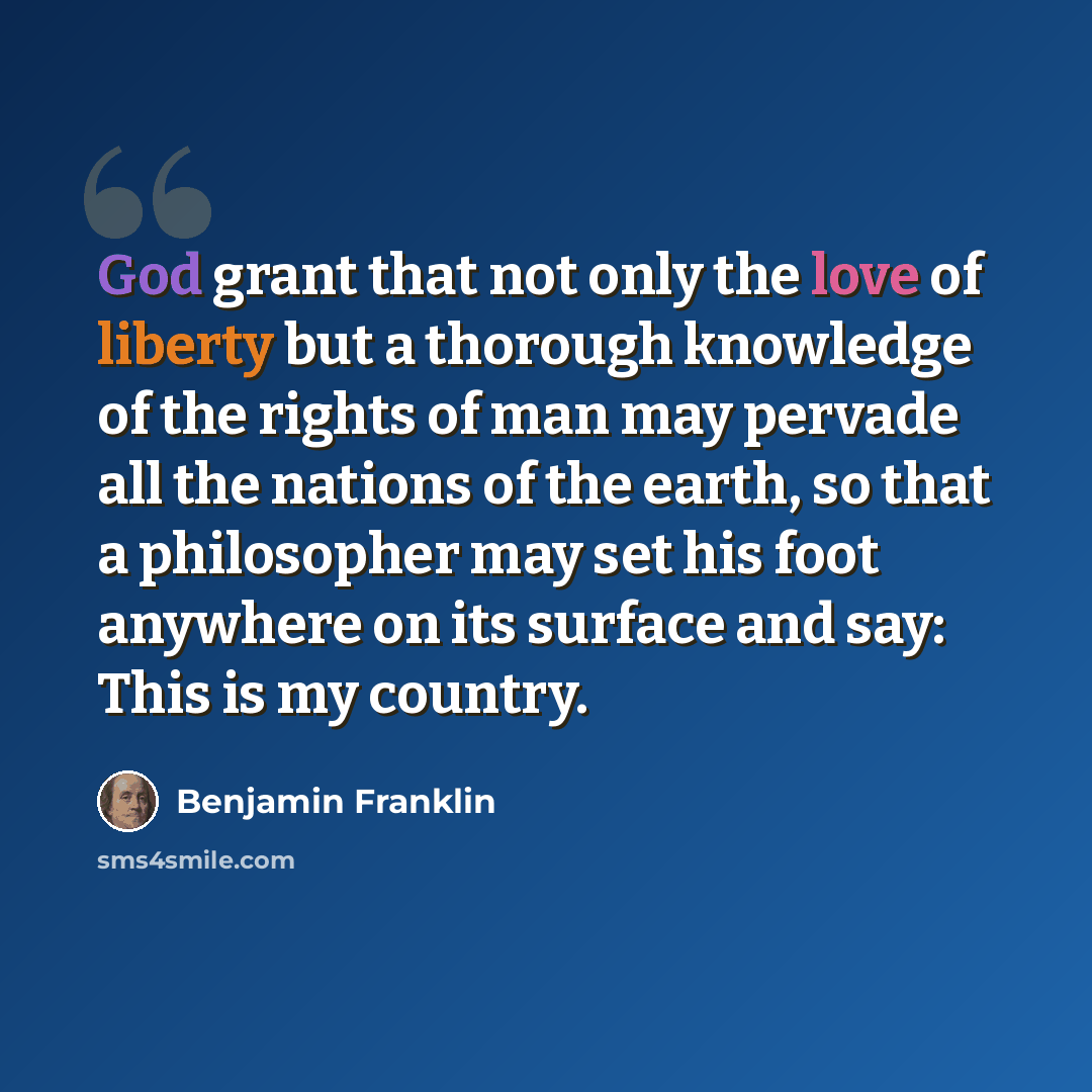 “God grant that not only the love of liberty but a thorough knowledge of the rights of man may pervade all the nations of the earth, so that a philosopher may set his foot anywhere on its surface and say: This is my country.” quote by Benjamin Franklin