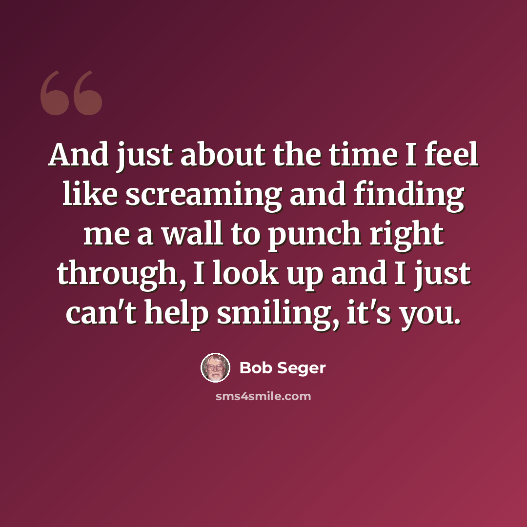 “And just about the time I feel like screaming and finding me a wall to punch right through, I look up and I just can't help smiling, it's you.” quote by Bob Seger