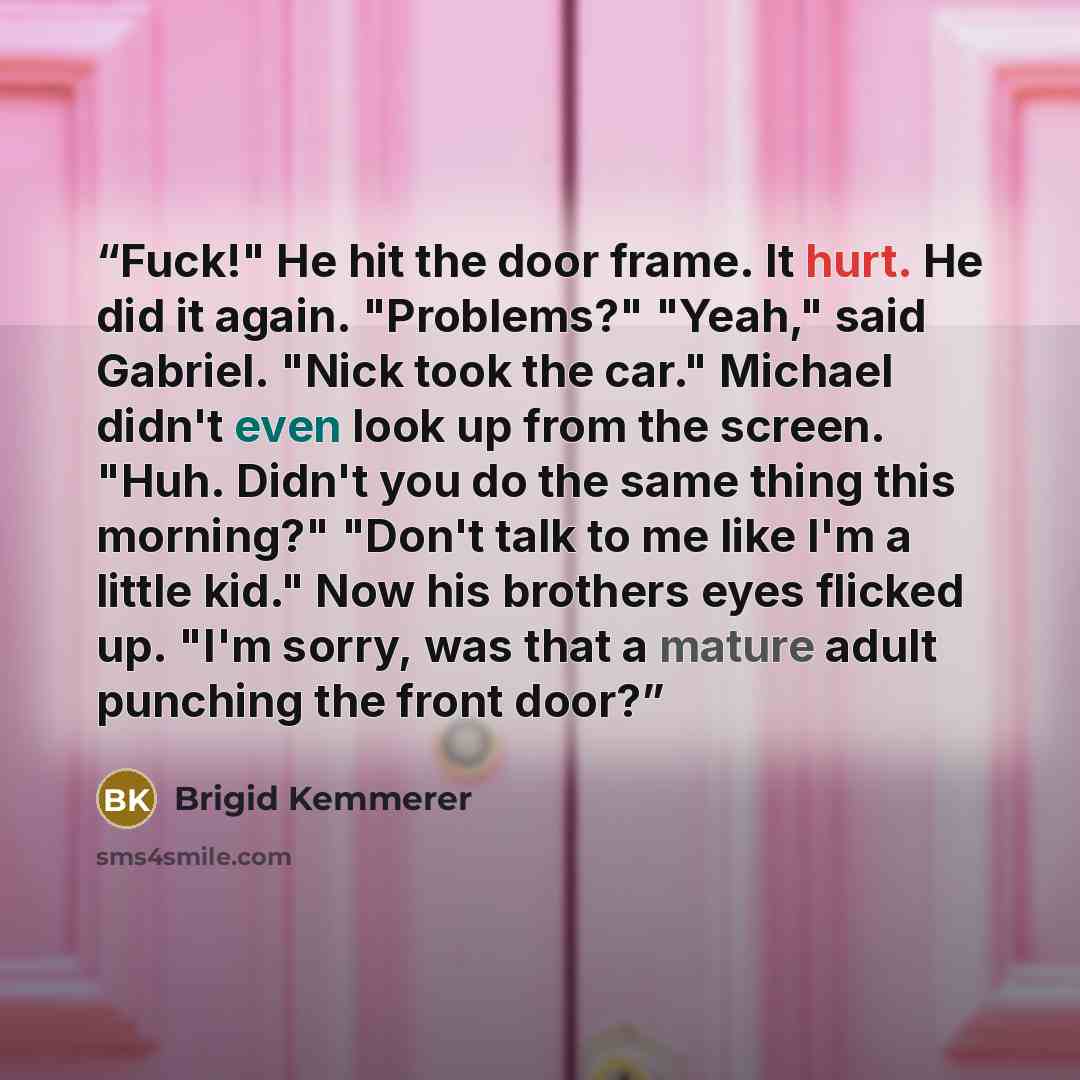 “Fuck!" He hit the door frame. It hurt. He did it again. "Problems?" "Yeah," said Gabriel. "Nick took the car." Michael didn't even look up from the screen. "Huh. Didn't you do the same thing this morning?" "Don't talk to me like I'm a little kid." Now his brothers eyes flicked up. "I'm sorry, was…” quote by Brigid Kemmerer