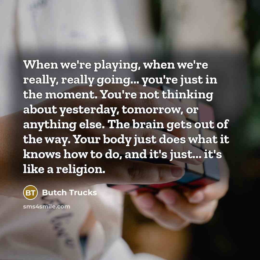 “When we're playing, when we're really, really going... you're just in the moment. You're not thinking about yesterday, tomorrow, or anything else. The brain gets out of the way. Your body just does what it knows how to do, and it's just... it's like a religion.” quote by Butch Trucks