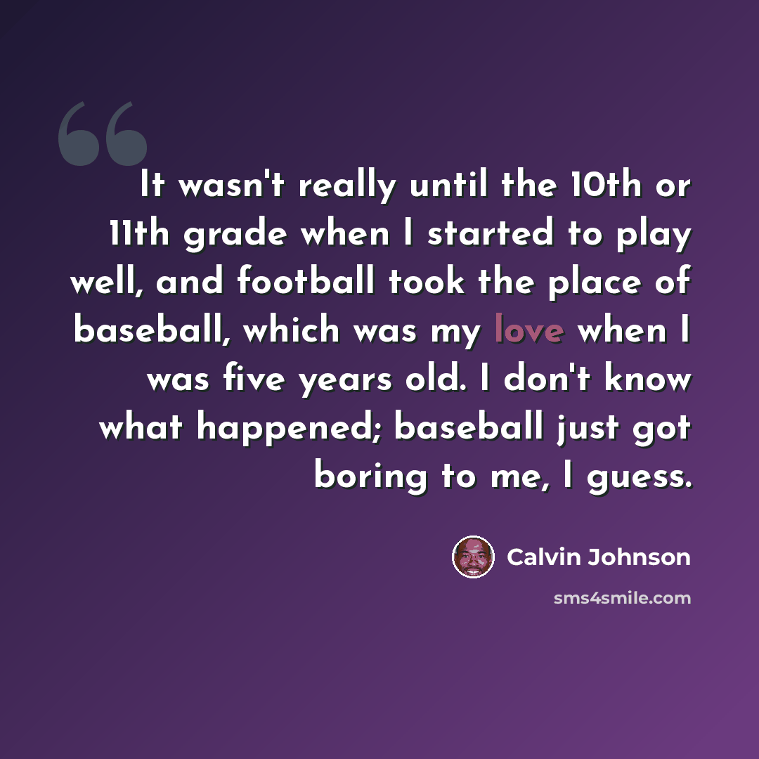“It wasn't really until the 10th or 11th grade when I started to play well, and football took the place of baseball, which was my love when I was five years old. I don't know what happened; baseball just got boring to me, I guess.” quote by Calvin Johnson