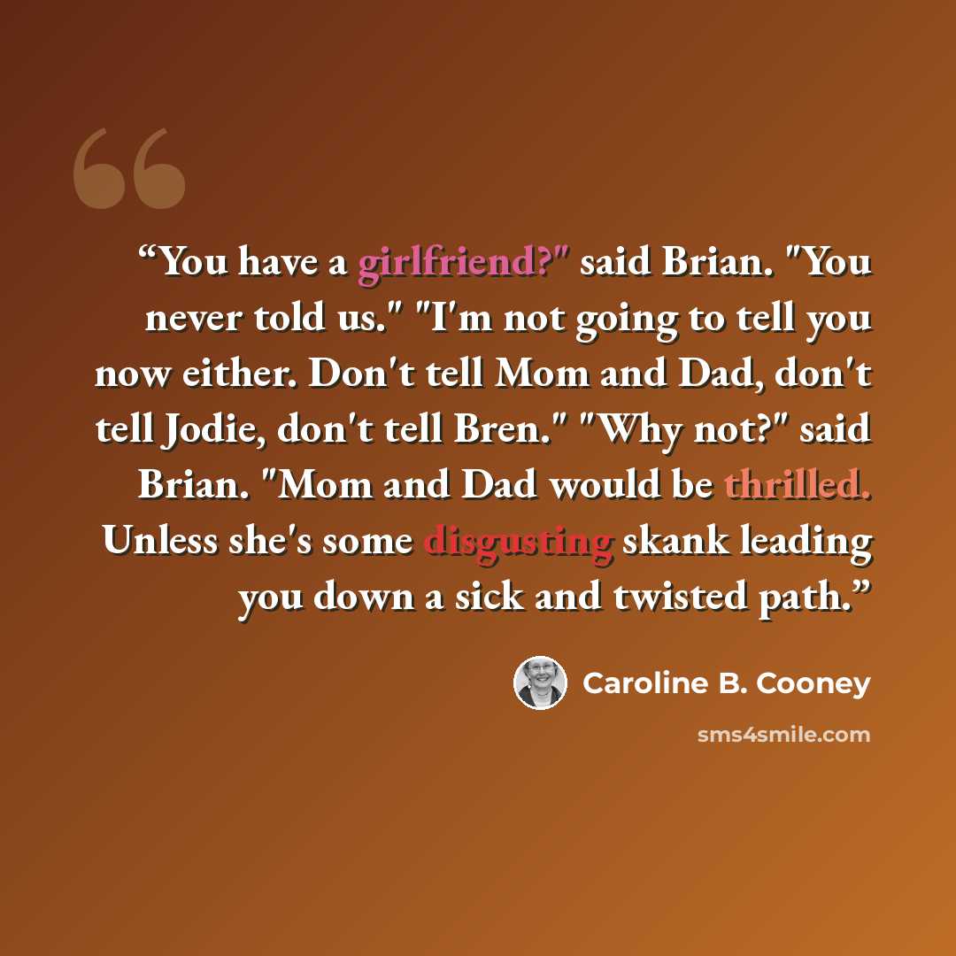 “You have a girlfriend?" said Brian. "You never told us." "I'm not going to tell you now either. Don't tell Mom and Dad, don't tell Jodie, don't tell Bren." "Why not?" said Brian. "Mom and Dad would be thrilled. Unless she's some disgusting skank leading you down a sick and twisted path.” quote by Caroline B. Cooney