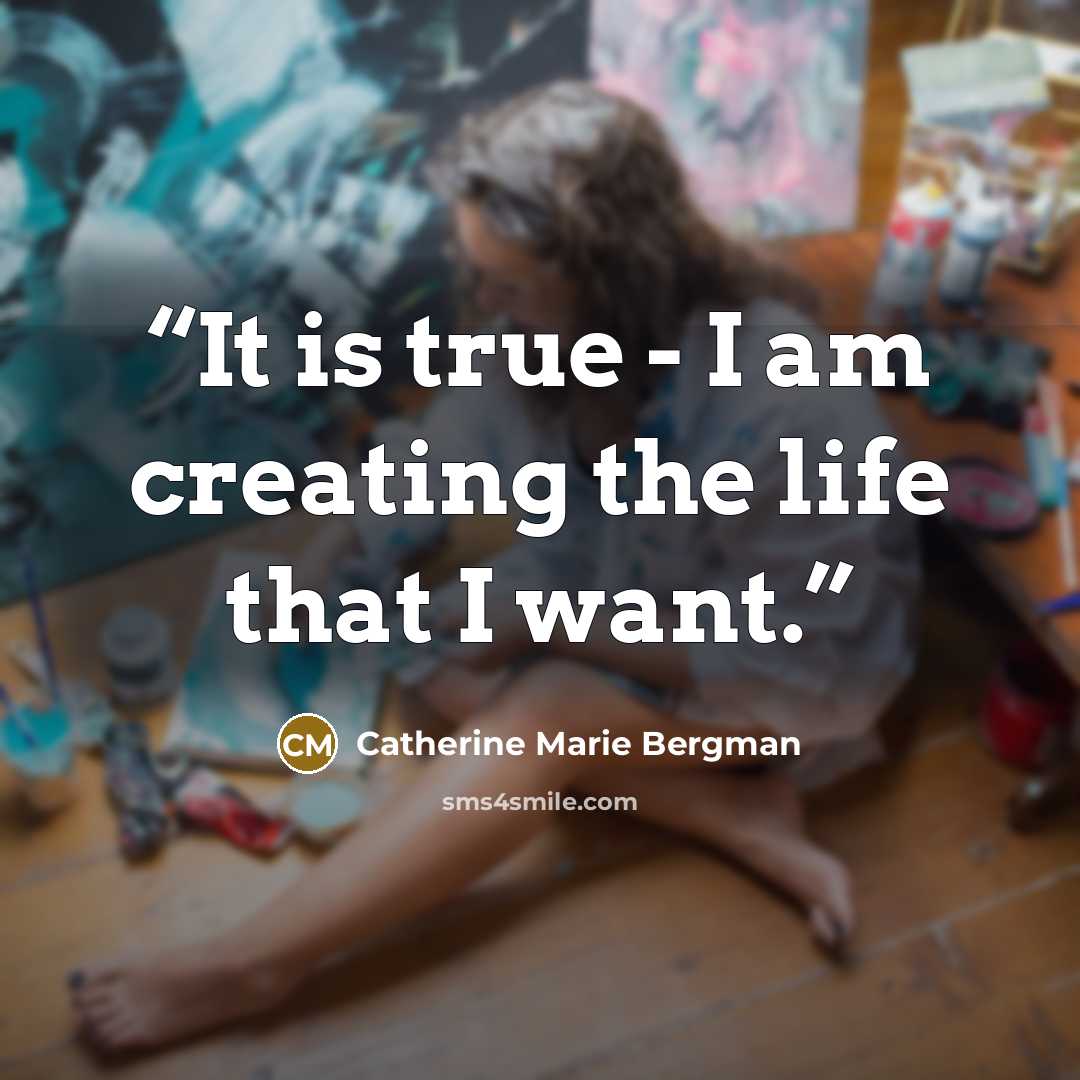 “It is true - I am creating the life that I want.” quote by Catherine Marie Bergman