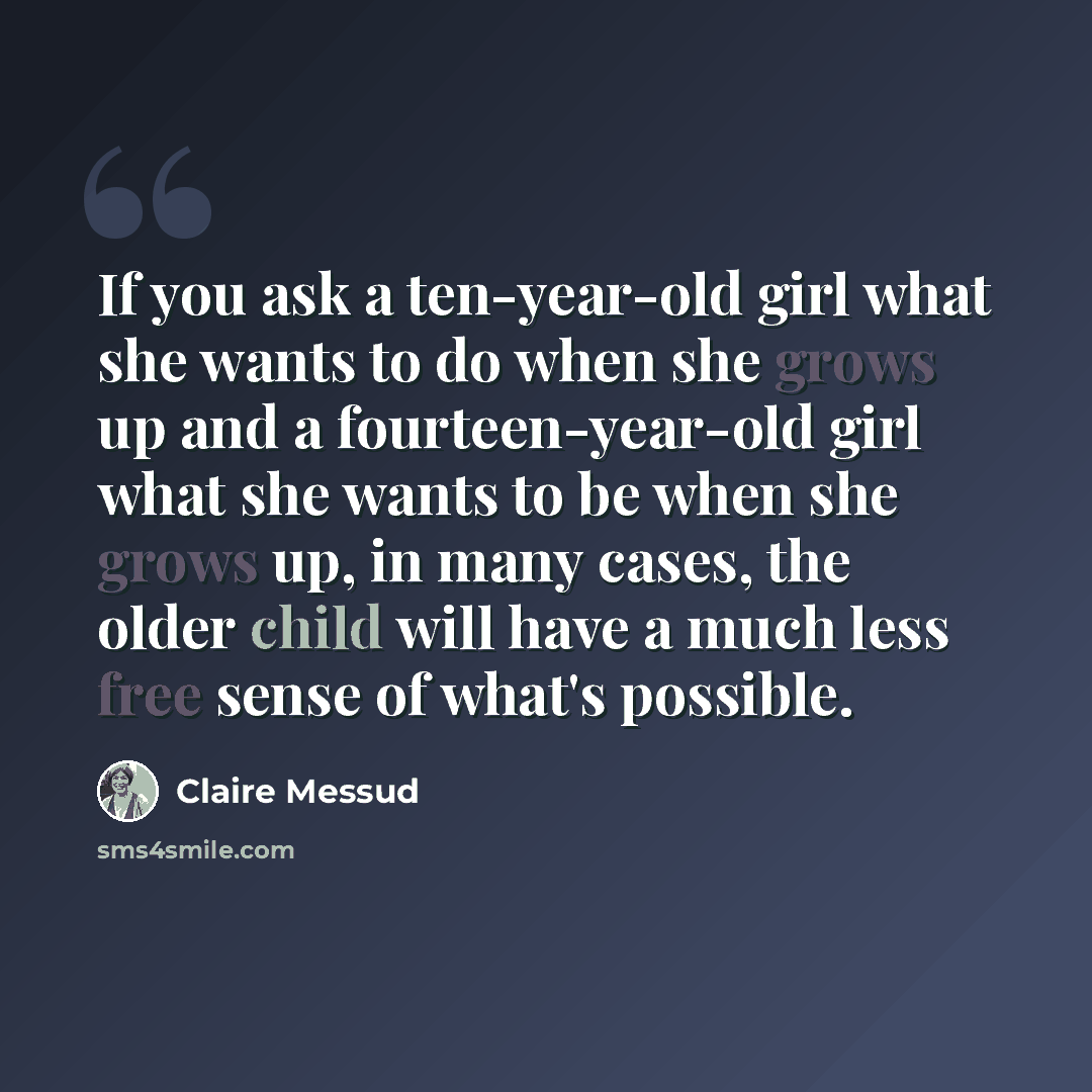 “If you ask a ten-year-old girl what she wants to do when she grows up and a fourteen-year-old girl what she wants to be when she grows up, in many cases, the older child will have a much less free sense of what's possible.” quote by Claire Messud