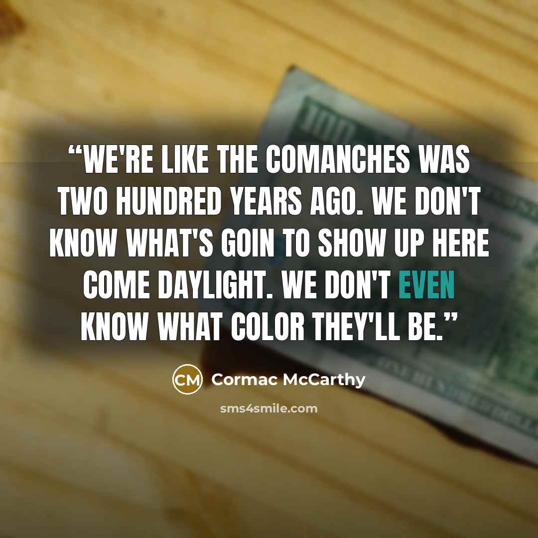 “We're like the Comanches was two hundred years ago. We don't know what's goin to show up here come daylight. We don't even know what color they'll be.” quote by Cormac McCarthy