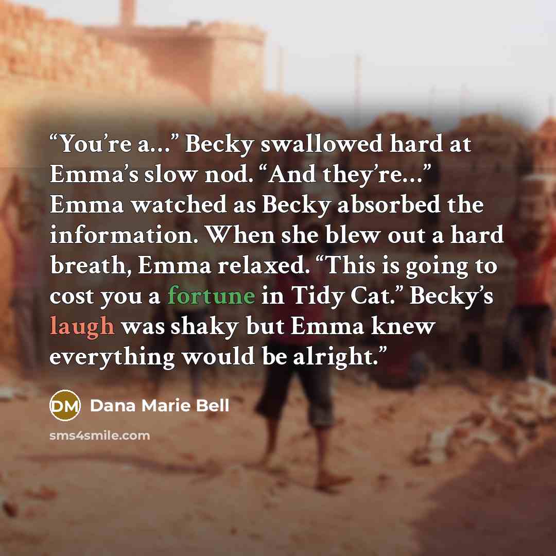 “You’re a…” Becky swallowed hard at Emma’s slow nod. “And they’re…” Emma watched as Becky absorbed the information. When she blew out a hard breath, Emma relaxed. “This is going to cost you a fortune in Tidy Cat.” Becky’s laugh was shaky but Emma knew everything would be alright.” quote by Dana Marie Bell