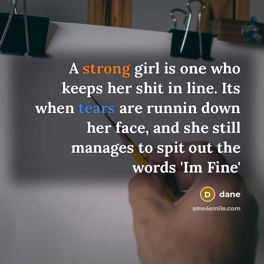 “A strong girl is one who keeps her shit in line. Its when tears are runnin down her face, and she still manages to spit out the words 'Im Fine'” quote by Dane