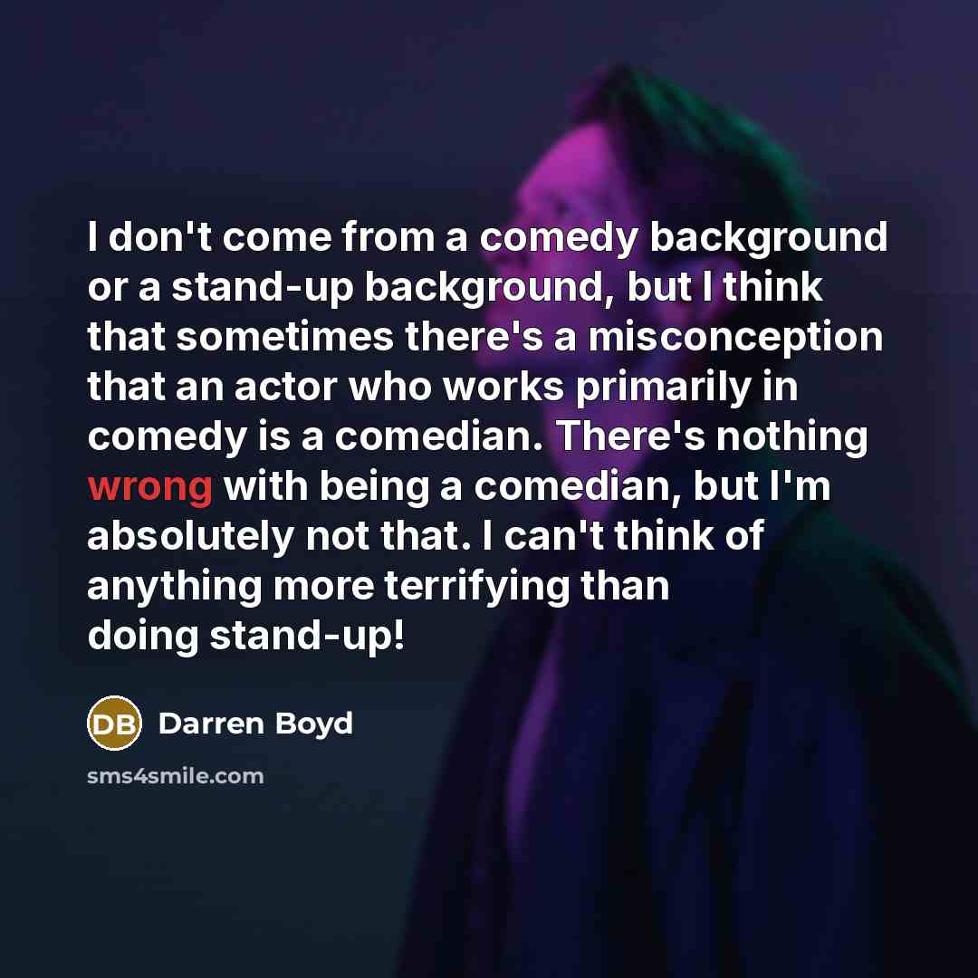 “I don't come from a comedy background or a stand-up background, but I think that sometimes there's a misconception that an actor who works primarily in comedy is a comedian. There's nothing wrong with being a comedian, but I'm absolutely not that. I can't think of anything more terrifying than…” quote by Darren Boyd