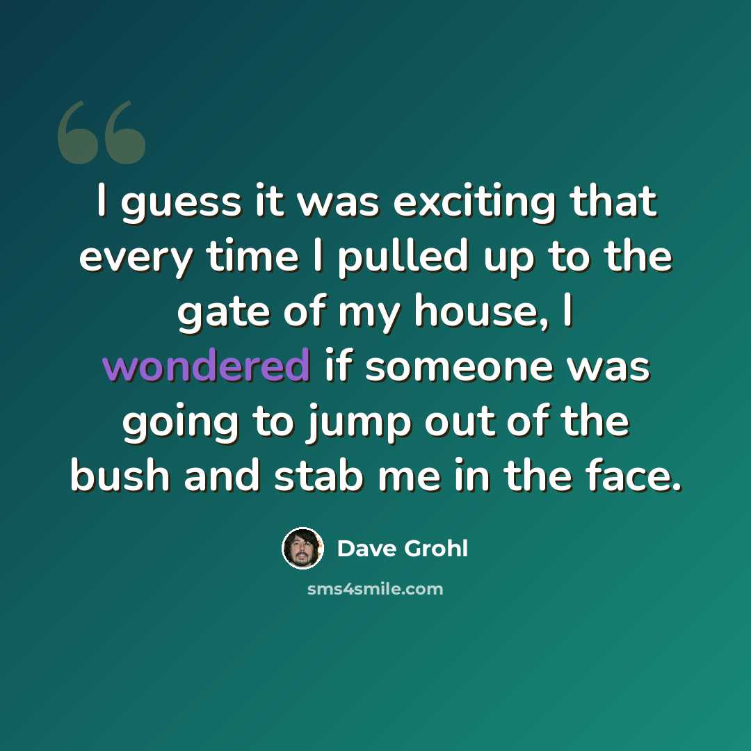 “I guess it was exciting that every time I pulled up to the gate of my house, I wondered if someone was going to jump out of the bush and stab me in the face.” quote by Dave Grohl