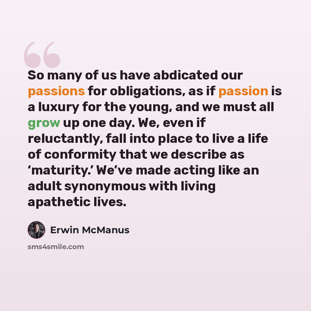 “So many of us have abdicated our passions for obligations, as if passion is a luxury for the young, and we must all grow up one day. We, even if reluctantly, fall into place to live a life of conformity that we describe as ‘maturity.’ We’ve made acting like an adult synonymous with living…” quote by Erwin McManus