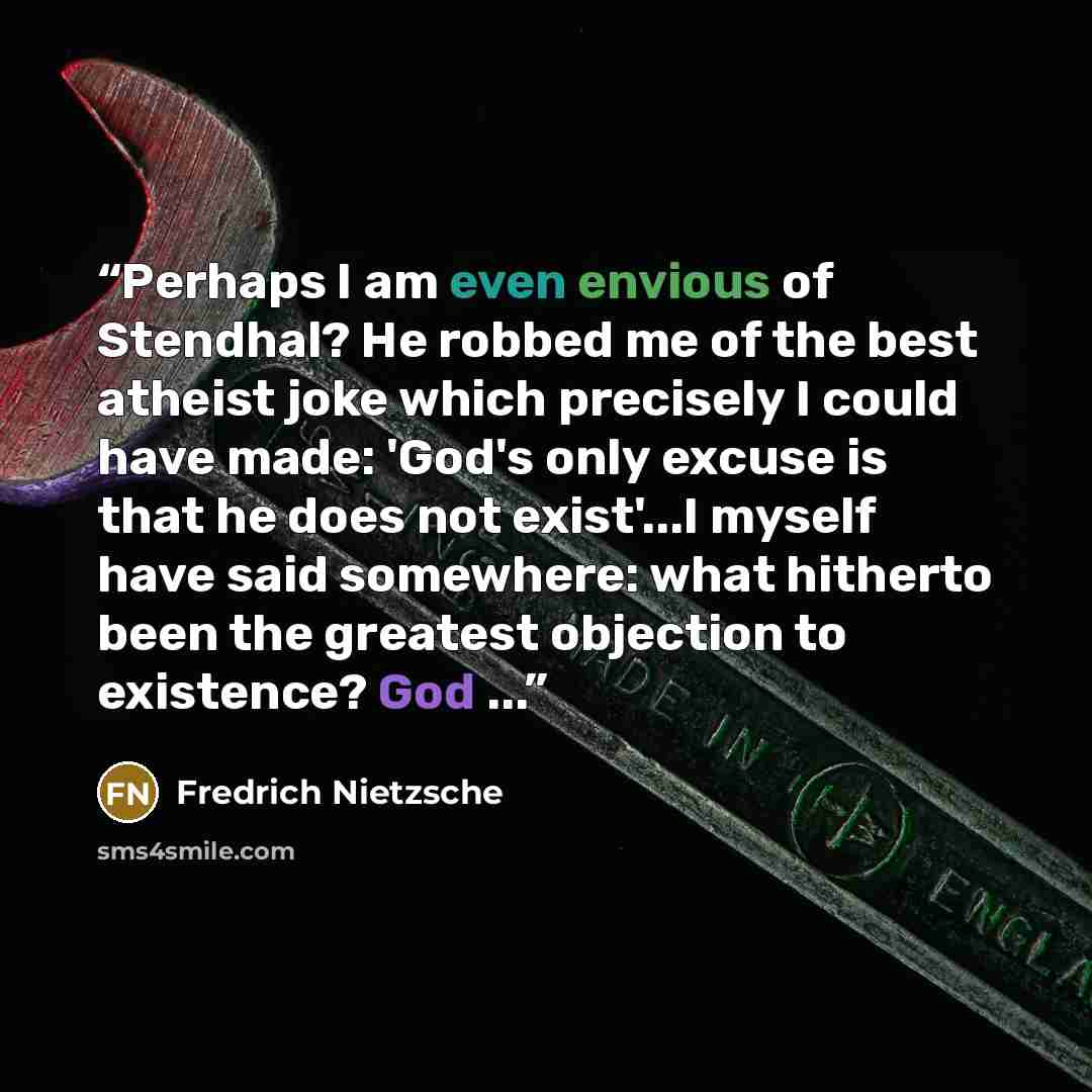 “Perhaps I am even envious of Stendhal? He robbed me of the best atheist joke which precisely I could have made: 'God's only excuse is that he does not exist'...I myself have said somewhere: what hitherto been the greatest objection to existence? God ...” quote by Fredrich Nietzsche