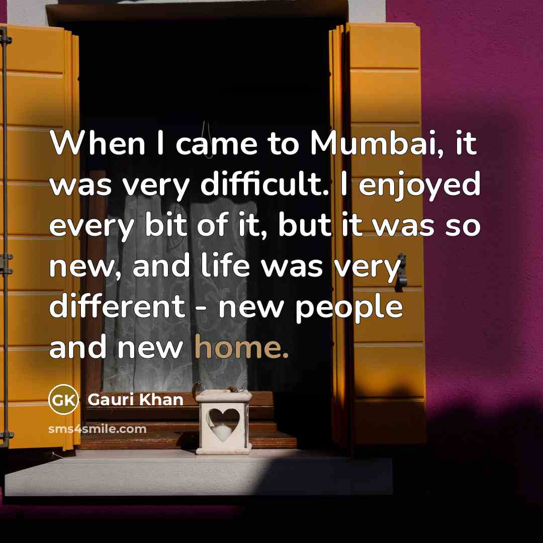 “When I came to Mumbai, it was very difficult. I enjoyed every bit of it, but it was so new, and life was very different - new people and new home.” quote by Gauri Khan