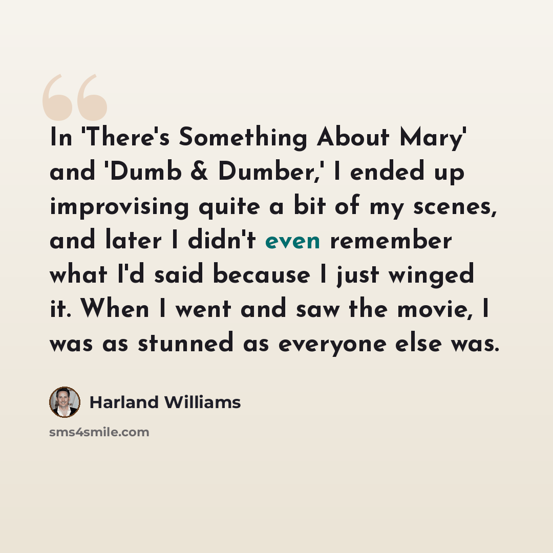 “In 'There's Something About Mary' and 'Dumb & Dumber,' I ended up improvising quite a bit of my scenes, and later I didn't even remember what I'd said because I just winged it. When I went and saw the movie, I was as stunned as everyone else was.” quote by Harland Williams