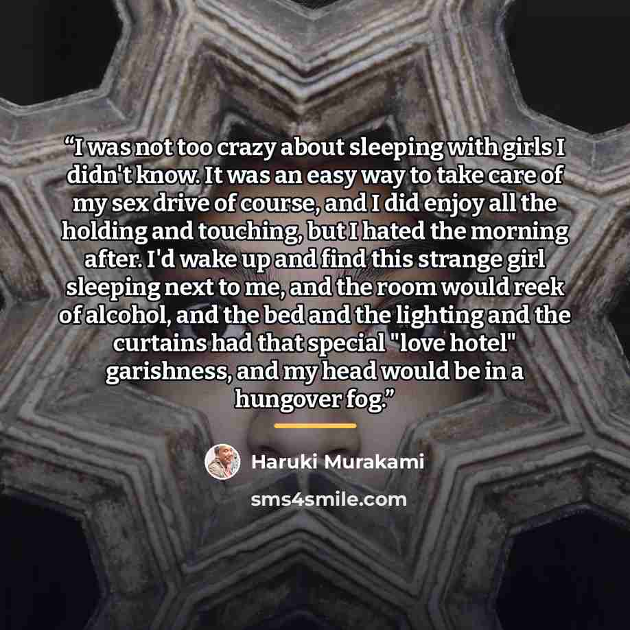 “I was not too crazy about sleeping with girls I didn't know. It was an easy way to take care of my sex drive of course, and I did enjoy all the holding and touching, but I hated the morning after. I'd wake up and find this strange girl sleeping next to me, and the room would reek of alcohol, and…” quote by Haruki Murakami