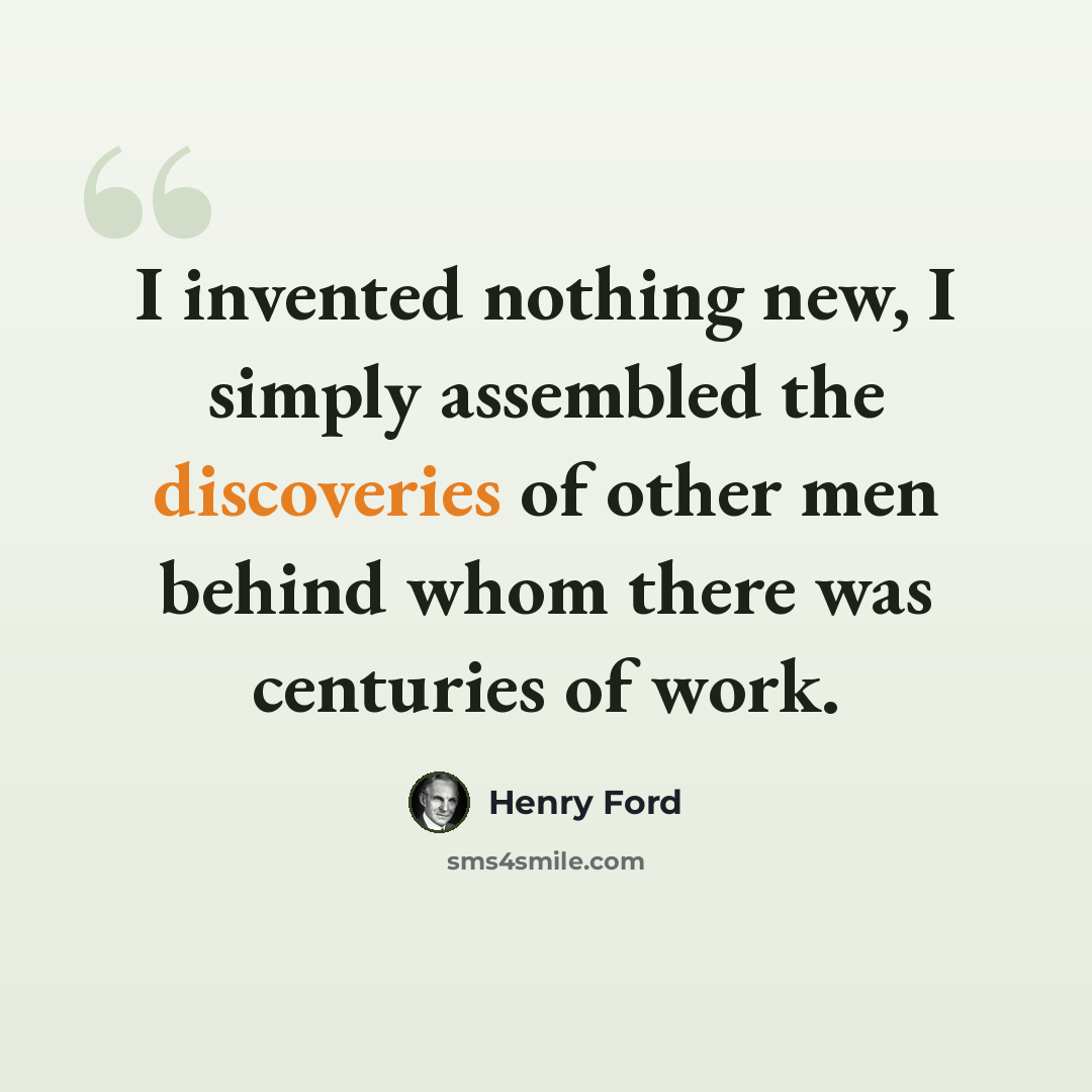 “I invented nothing new, I simply assembled the discoveries of other men behind whom there was centuries of work.” quote by Henry Ford