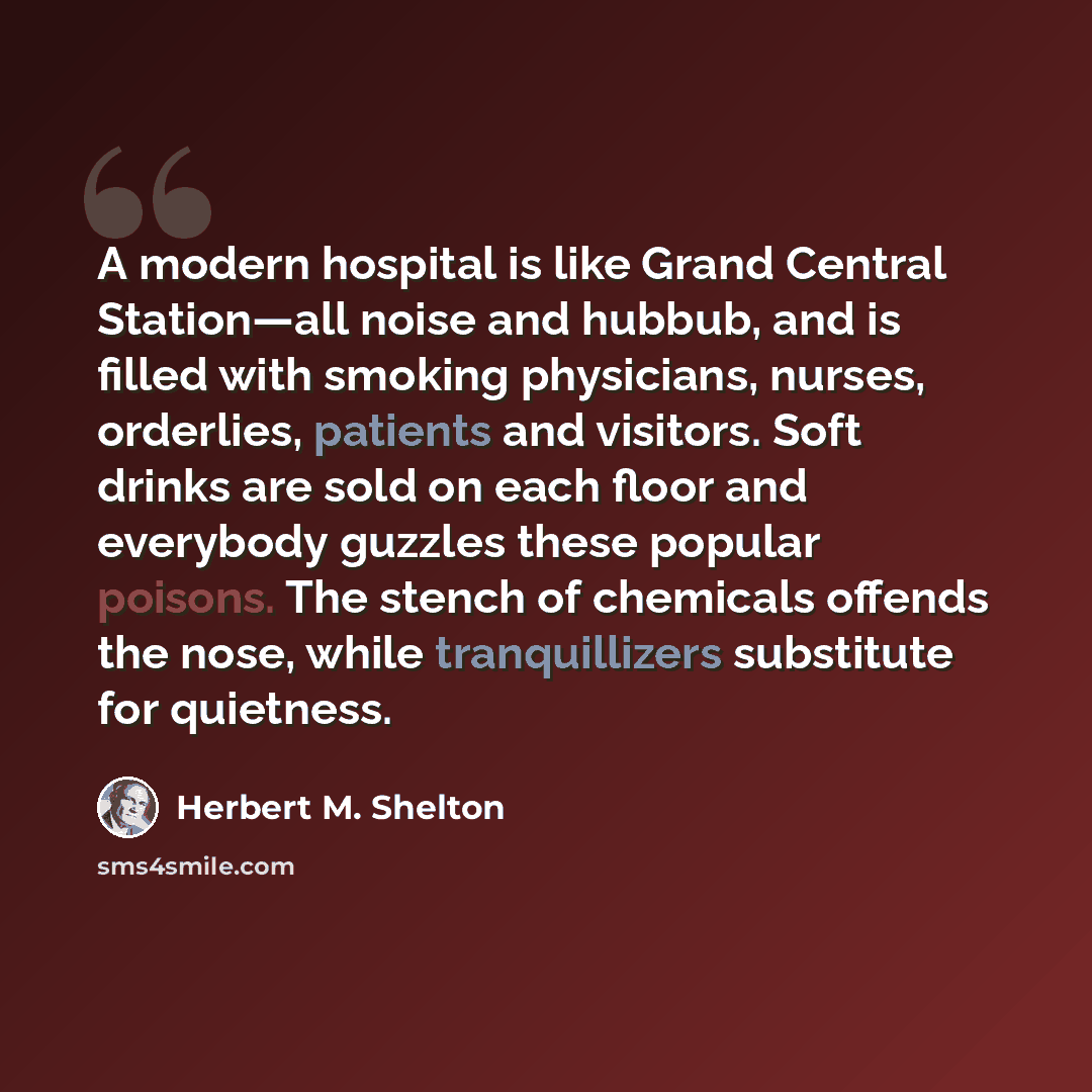 “A modern hospital is like Grand Central Station—all noise and hubbub, and is filled with smoking physicians, nurses, orderlies, patients and visitors. Soft drinks are sold on each floor and everybody guzzles these popular poisons. The stench of chemicals offends the nose, while tranquillizers…” quote by Herbert M. Shelton