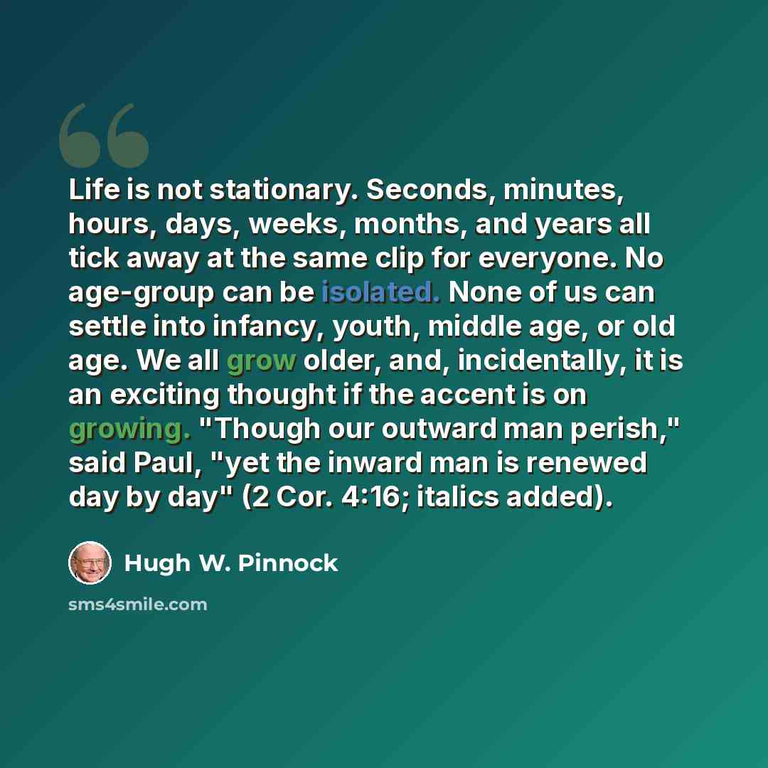 “Life is not stationary. Seconds, minutes, hours, days, weeks, months, and years all tick away at the same clip for everyone. No age-group can be isolated. None of us can settle into infancy, youth, middle age, or old age. We all grow older, and, incidentally, it is an exciting thought if the…” quote by Hugh W. Pinnock