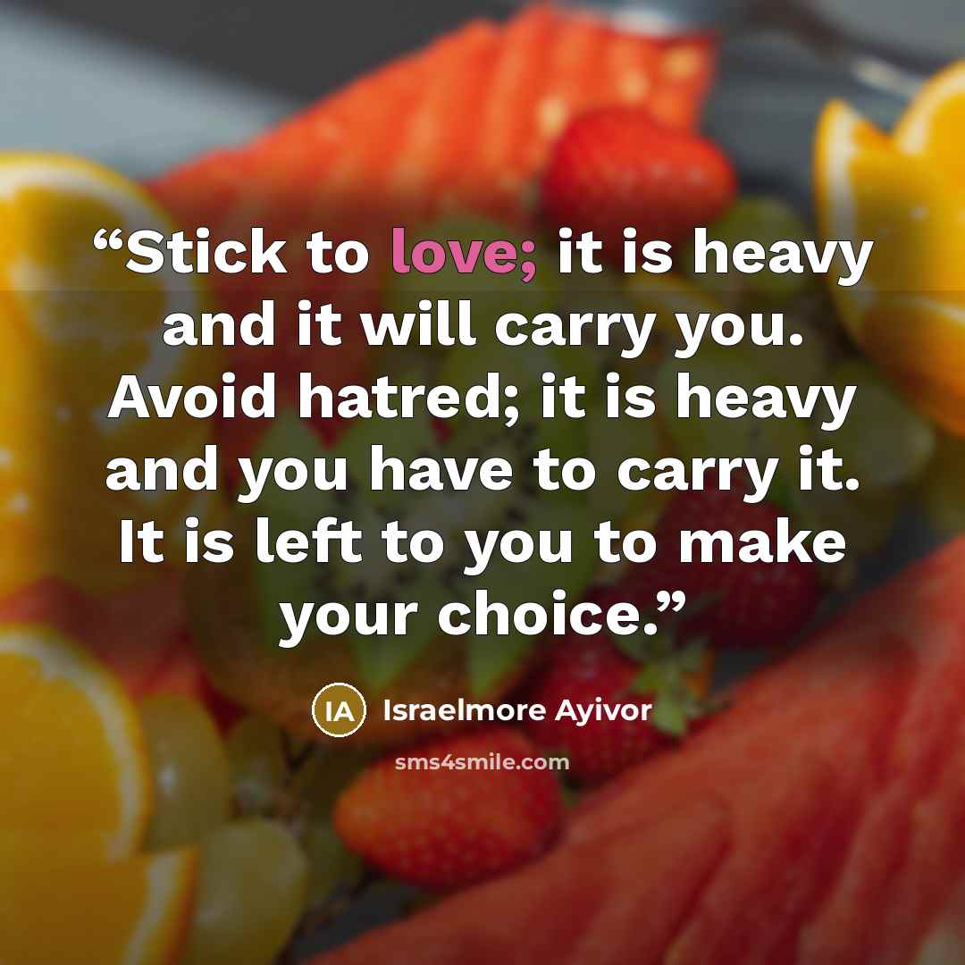 “Stick to love; it is heavy and it will carry you. Avoid hatred; it is heavy and you have to carry it. It is left to you to make your choice.” quote by Israelmore Ayivor