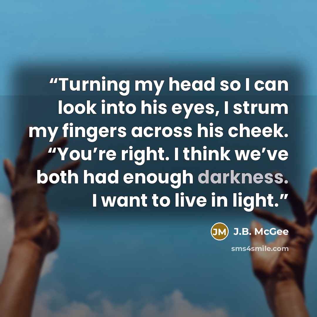 “Turning my head so I can look into his eyes, I strum my fingers across his cheek. “You’re right. I think we’ve both had enough darkness. I want to live in light.” quote by J.B. McGee