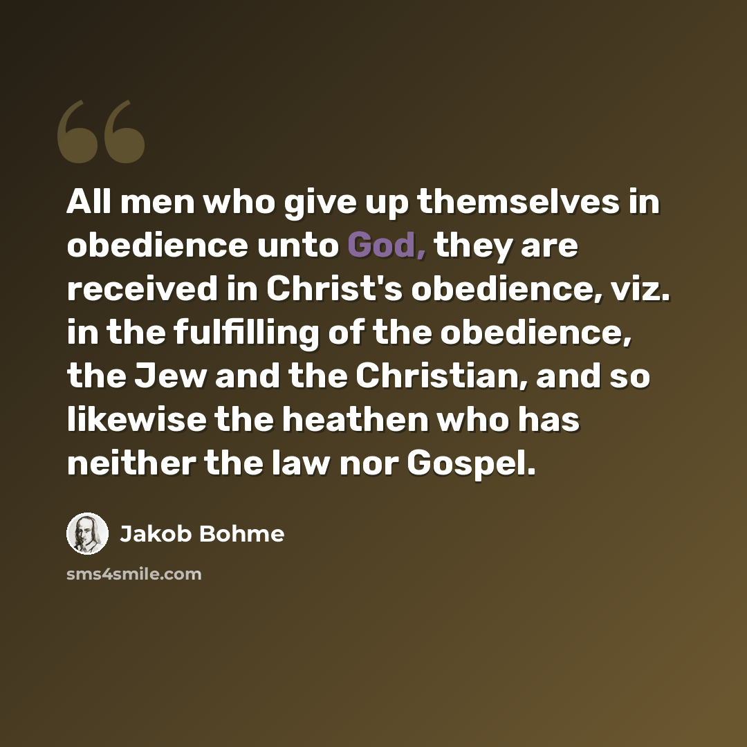 “All men who give up themselves in obedience unto God, they are received in Christ's obedience, viz. in the fulfilling of the obedience, the Jew and the Christian, and so likewise the heathen who has neither the law nor Gospel.” quote by Jakob Bohme