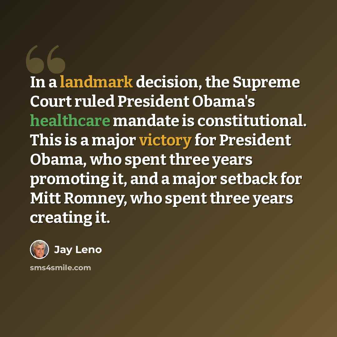 “In a landmark decision, the Supreme Court ruled President Obama's healthcare mandate is constitutional. This is a major victory for President Obama, who spent three years promoting it, and a major setback for Mitt Romney, who spent three years creating it.” quote by Jay Leno
