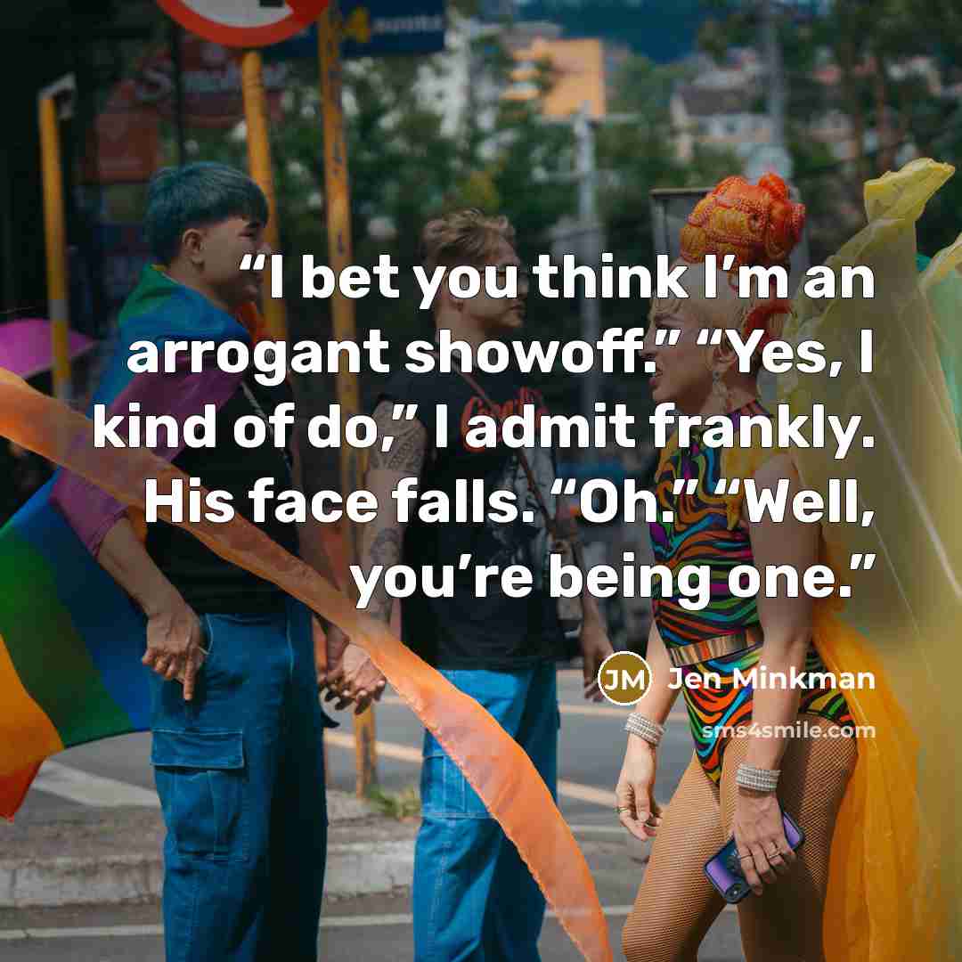 “I bet you think I’m an arrogant showoff.” “Yes, I kind of do,” I admit frankly. His face falls. “Oh.” “Well, you’re being one.” quote by Jen Minkman